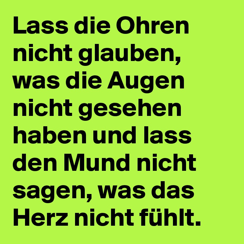 Lass die Ohren nicht glauben, was die Augen nicht gesehen haben und lass den Mund nicht sagen, was das Herz nicht fühlt.