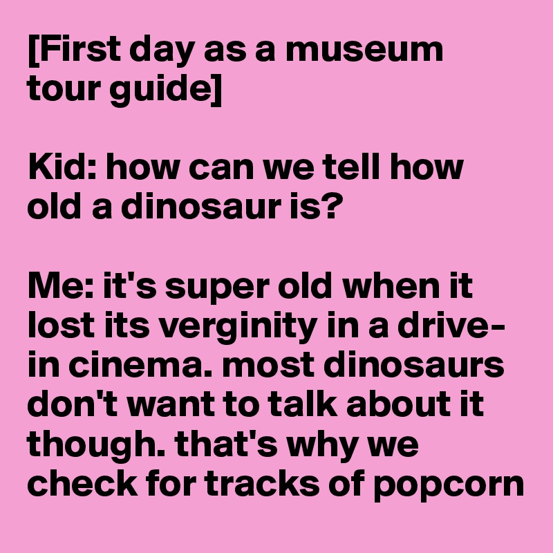 [First day as a museum tour guide]

Kid: how can we tell how old a dinosaur is?

Me: it's super old when it lost its verginity in a drive-in cinema. most dinosaurs don't want to talk about it though. that's why we check for tracks of popcorn