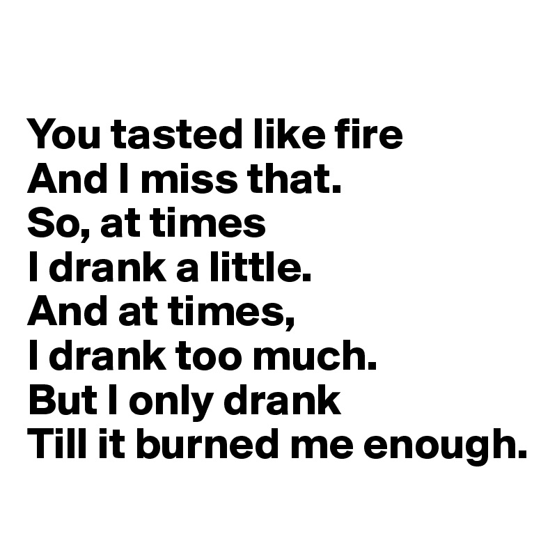 

You tasted like fire
And I miss that.
So, at times
I drank a little.
And at times,
I drank too much.
But I only drank
Till it burned me enough.
