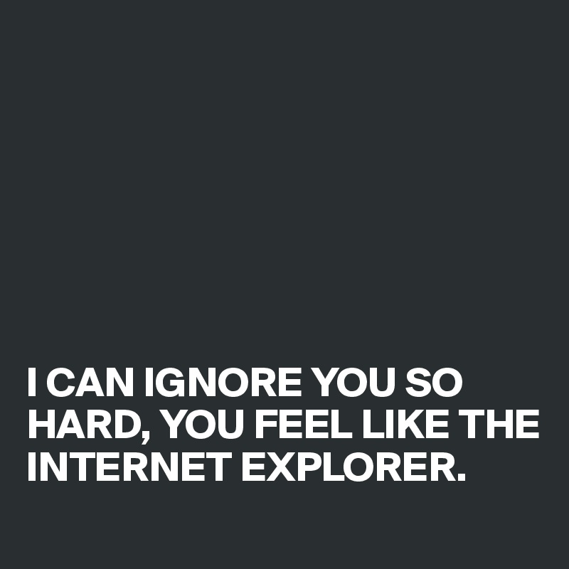 







I CAN IGNORE YOU SO HARD, YOU FEEL LIKE THE INTERNET EXPLORER.