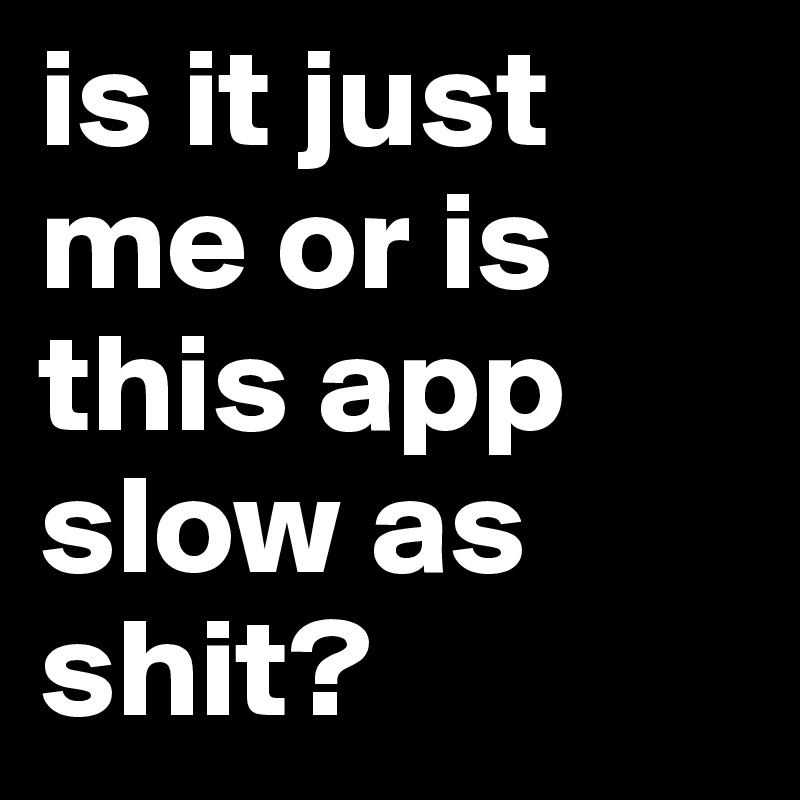 is it just me or is this app slow as shit?