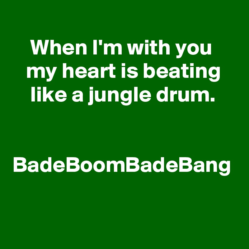 
    When I'm with you
   my heart is beating
    like a jungle drum.


BadeBoomBadeBang