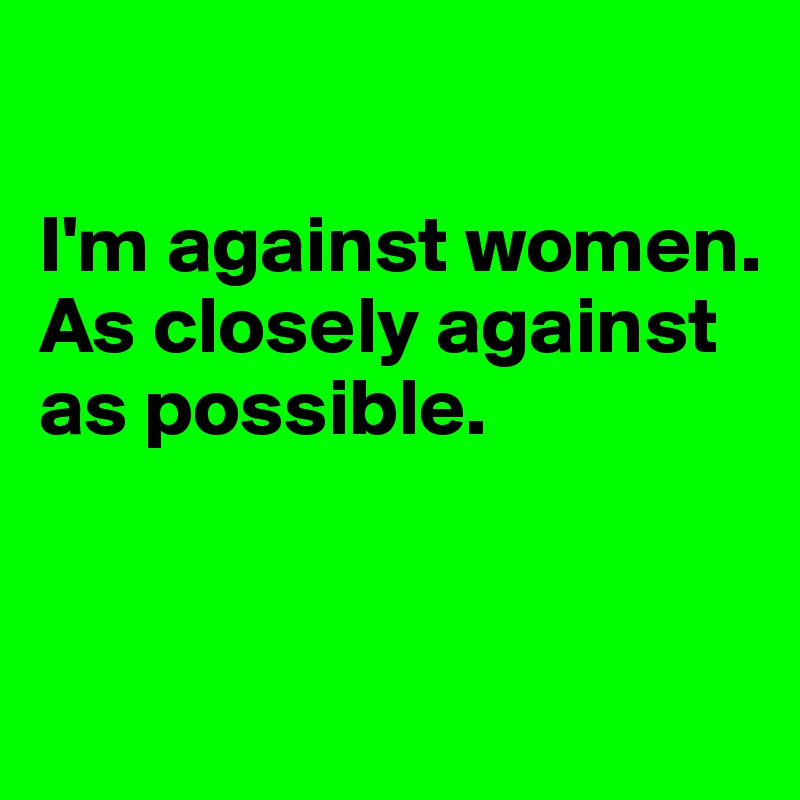 

I'm against women.
As closely against as possible. 


 