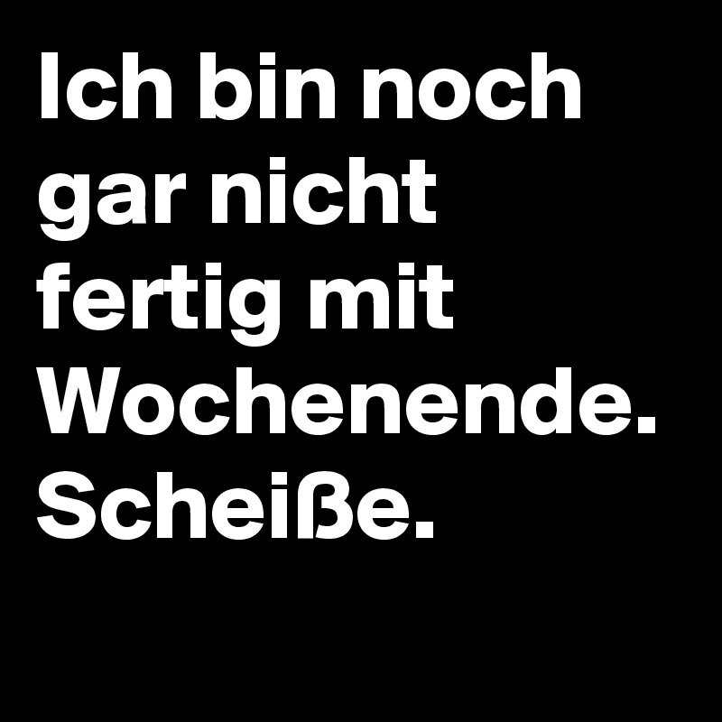 Ich bin noch gar nicht fertig mit Wochenende. Scheiße.