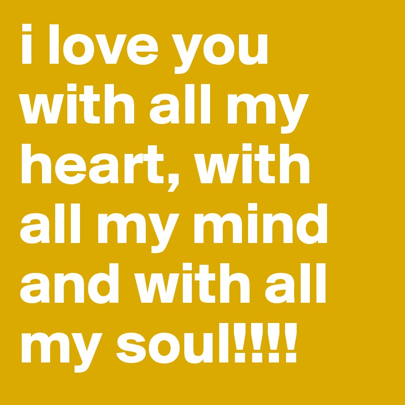 i love you with all my heart, with all my mind and with all my soul!!!!