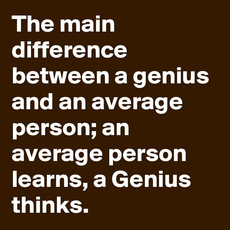 The main difference between a genius and an average person; an average person learns, a Genius 
thinks.