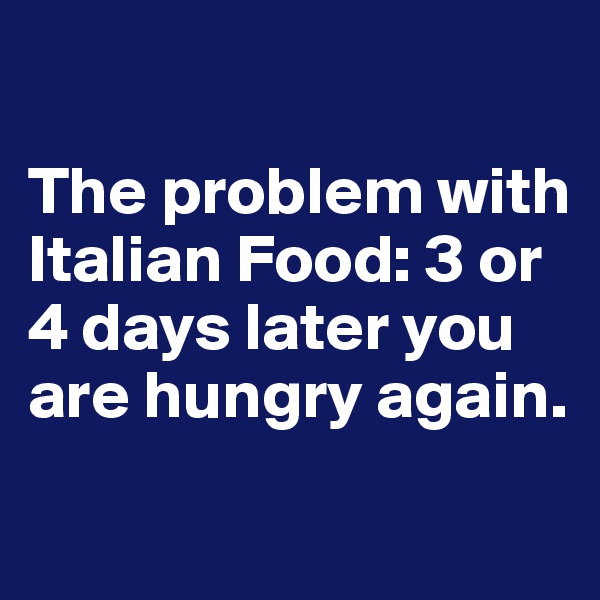 

The problem with Italian Food: 3 or 4 days later you are hungry again. 
