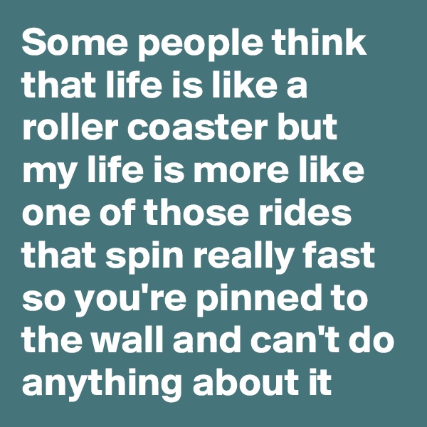 Some people think that life is like a roller coaster but my life is more like one of those rides that spin really fast so you're pinned to the wall and can't do anything about it