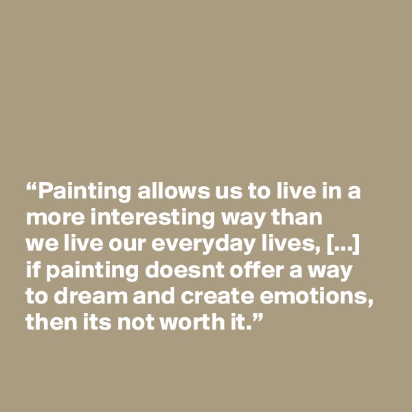 





 “Painting allows us to live in a
 more interesting way than
 we live our everyday lives, [...]
 if painting doesnt offer a way
 to dream and create emotions,
 then its not worth it.”

