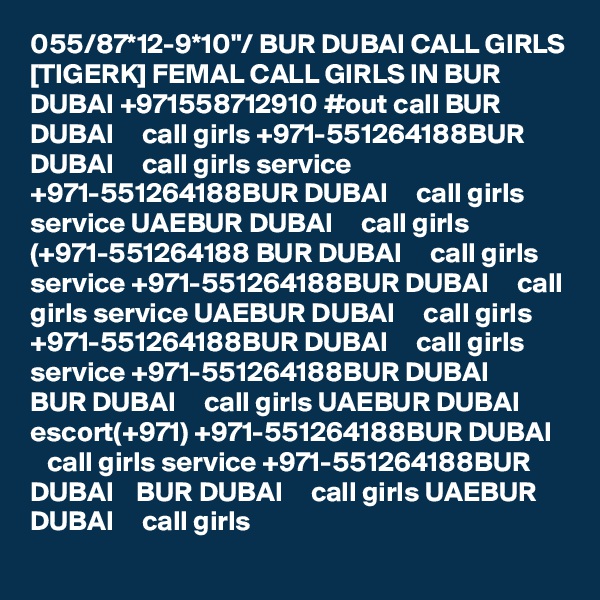 055/87*12-9*10"/ BUR DUBAI CALL GIRLS [TIGERK] FEMAL CALL GIRLS IN BUR DUBAI +971558712910 #out call BUR DUBAI     call girls +971-551264188BUR DUBAI     call girls service +971-551264188BUR DUBAI     call girls service UAEBUR DUBAI     call girls (+971-551264188 BUR DUBAI     call girls service +971-551264188BUR DUBAI     call girls service UAEBUR DUBAI     call girls +971-551264188BUR DUBAI     call girls service +971-551264188BUR DUBAI    BUR DUBAI     call girls UAEBUR DUBAI     escort(+971) +971-551264188BUR DUBAI     call girls service +971-551264188BUR DUBAI    BUR DUBAI     call girls UAEBUR DUBAI     call girls 