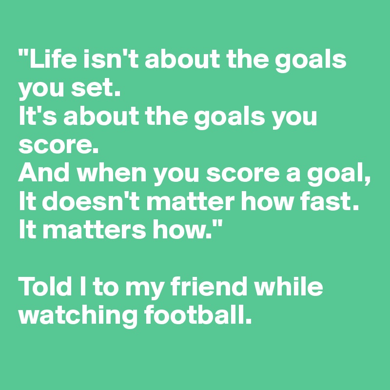 
"Life isn't about the goals you set. 
It's about the goals you score. 
And when you score a goal, 
It doesn't matter how fast. 
It matters how." 

Told I to my friend while watching football. 
