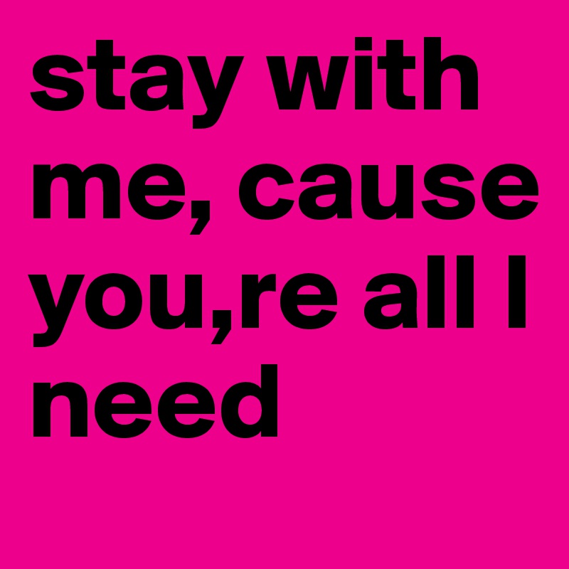 stay with me, cause you,re all I need 