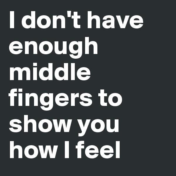 I don't have enough middle fingers to show you how I feel