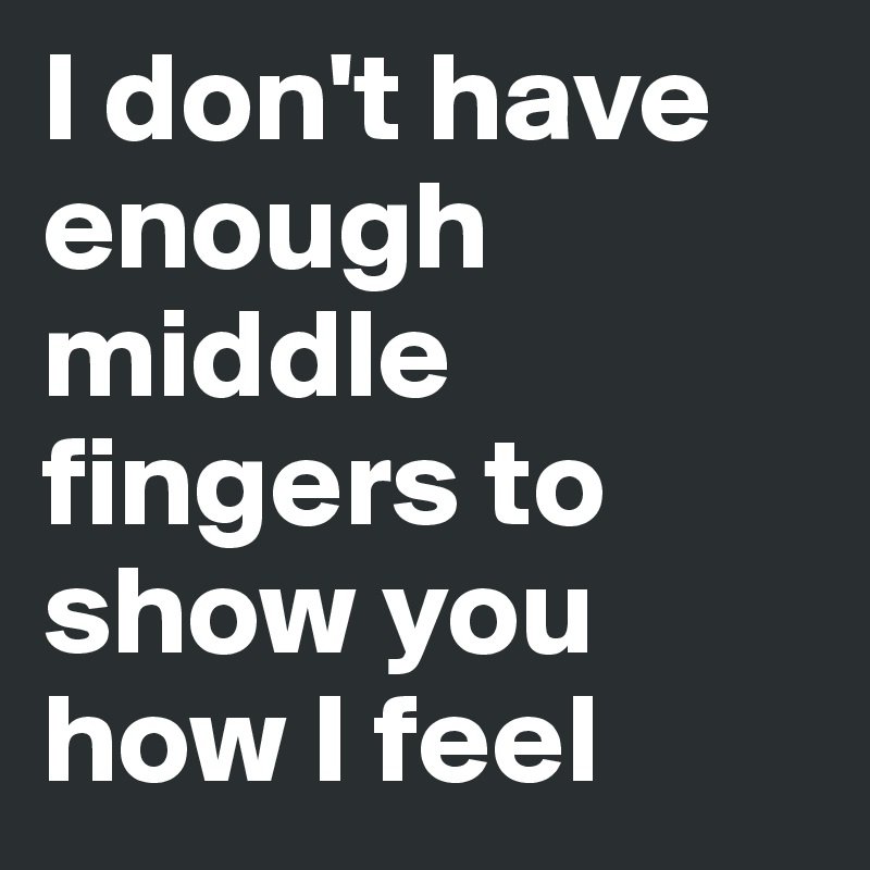 I don't have enough middle fingers to show you how I feel