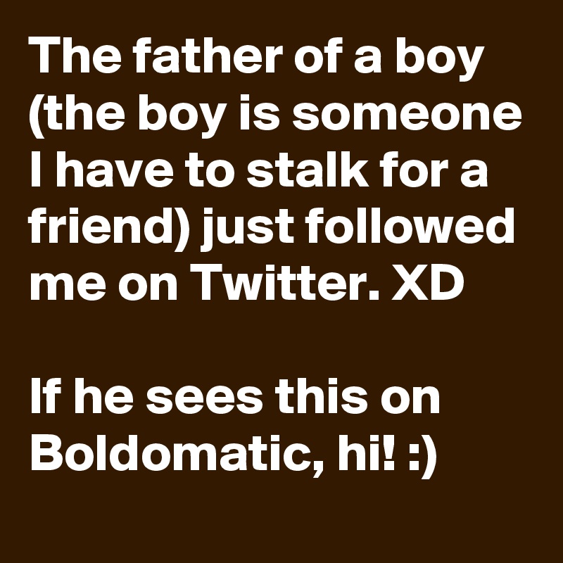 The father of a boy (the boy is someone I have to stalk for a friend) just followed me on Twitter. XD

If he sees this on Boldomatic, hi! :)