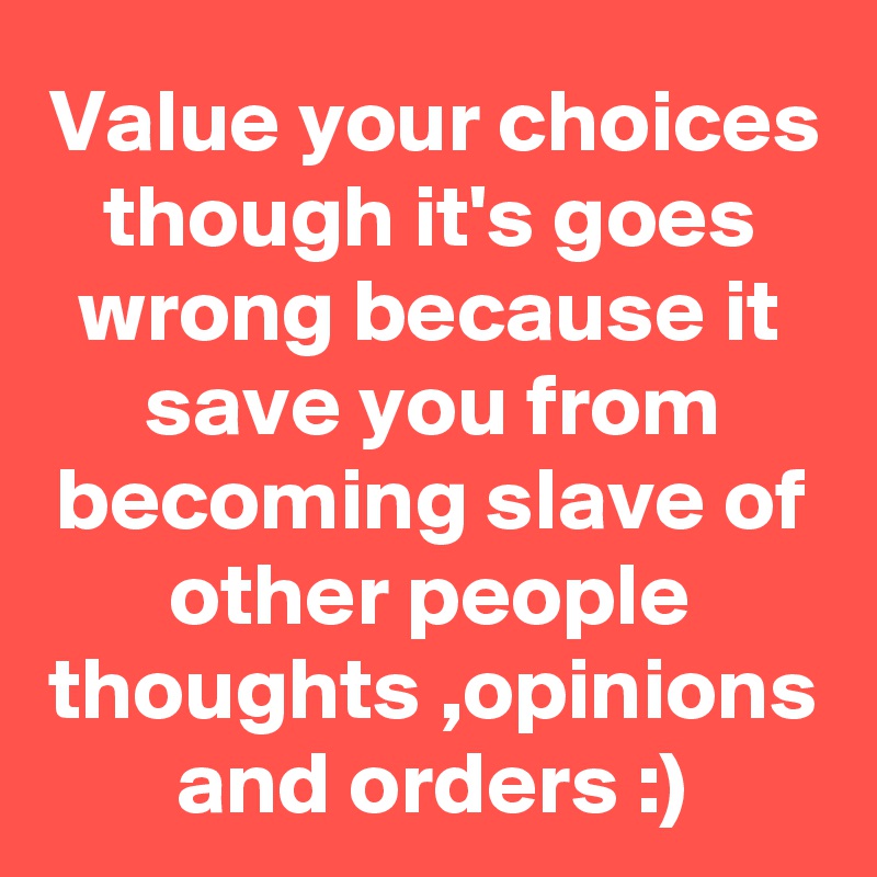 Value your choices though it's goes wrong because it save you from becoming slave of other people thoughts ,opinions and orders :)