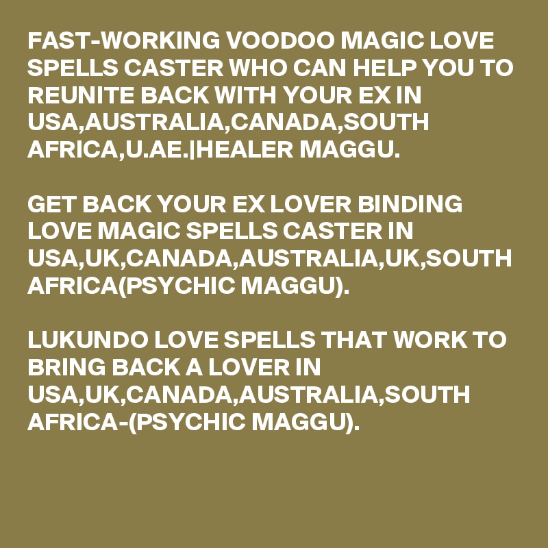 FAST-WORKING VOODOO MAGIC LOVE SPELLS CASTER WHO CAN HELP YOU TO REUNITE BACK WITH YOUR EX IN USA,AUSTRALIA,CANADA,SOUTH AFRICA,U.AE.|HEALER MAGGU.

GET BACK YOUR EX LOVER BINDING LOVE MAGIC SPELLS CASTER IN USA,UK,CANADA,AUSTRALIA,UK,SOUTH AFRICA(PSYCHIC MAGGU).

LUKUNDO LOVE SPELLS THAT WORK TO BRING BACK A LOVER IN USA,UK,CANADA,AUSTRALIA,SOUTH AFRICA-(PSYCHIC MAGGU).
