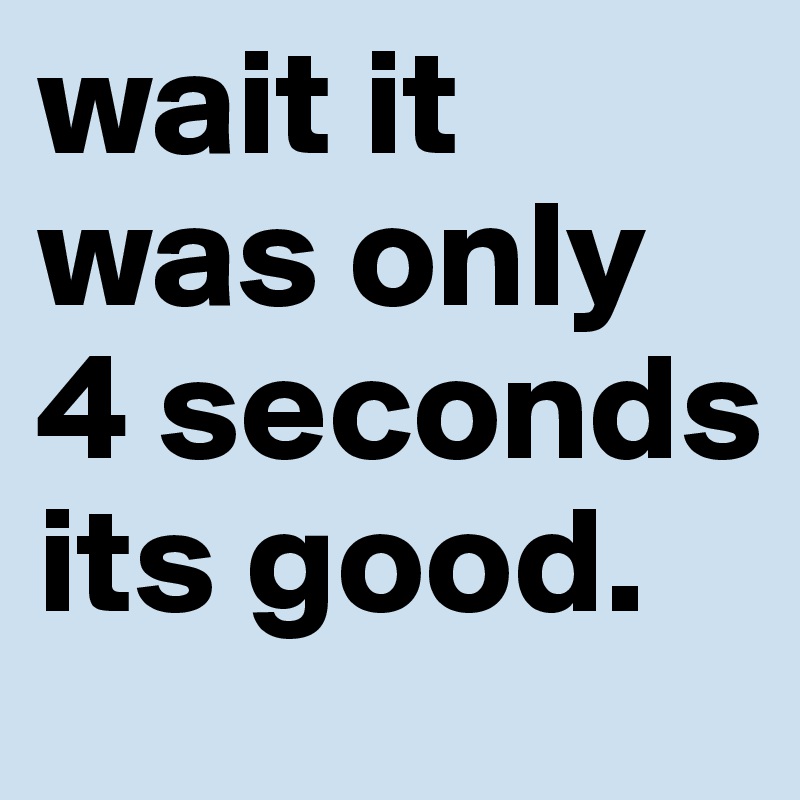 wait it was only 4 seconds its good. 