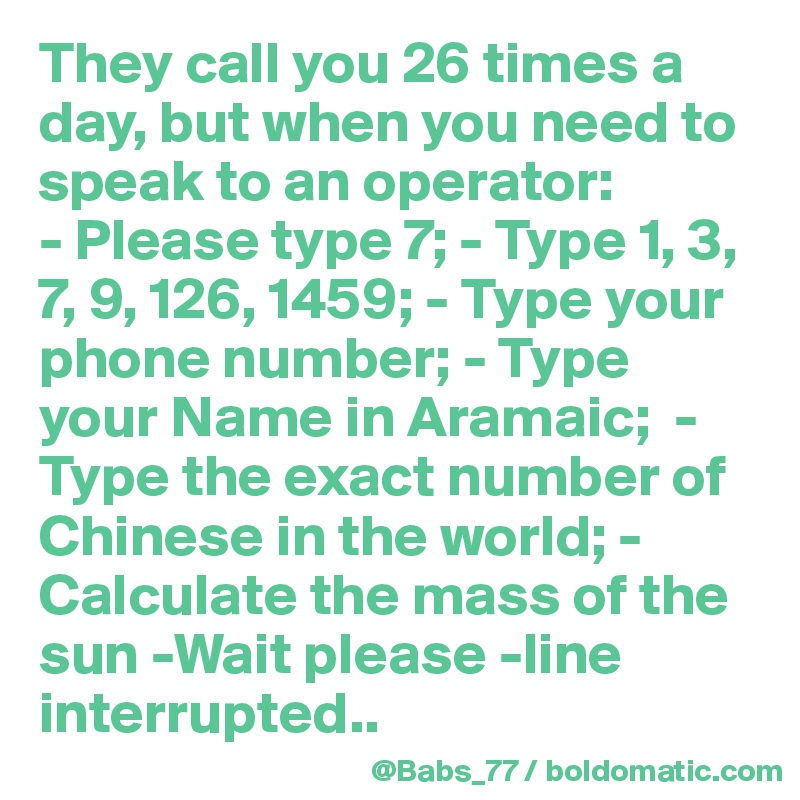 They call you 26 times a day, but when you need to speak to an operator: 
- Please type 7; - Type 1, 3, 7, 9, 126, 1459; - Type your phone number; - Type your Name in Aramaic;  -Type the exact number of Chinese in the world; -Calculate the mass of the sun -Wait please -line interrupted..