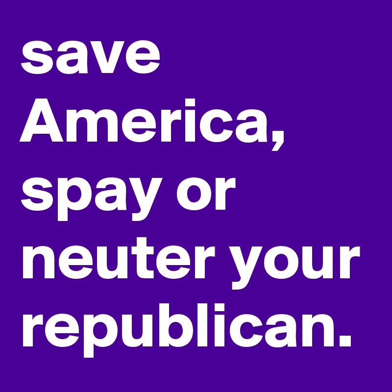 save America, spay or neuter your republican.