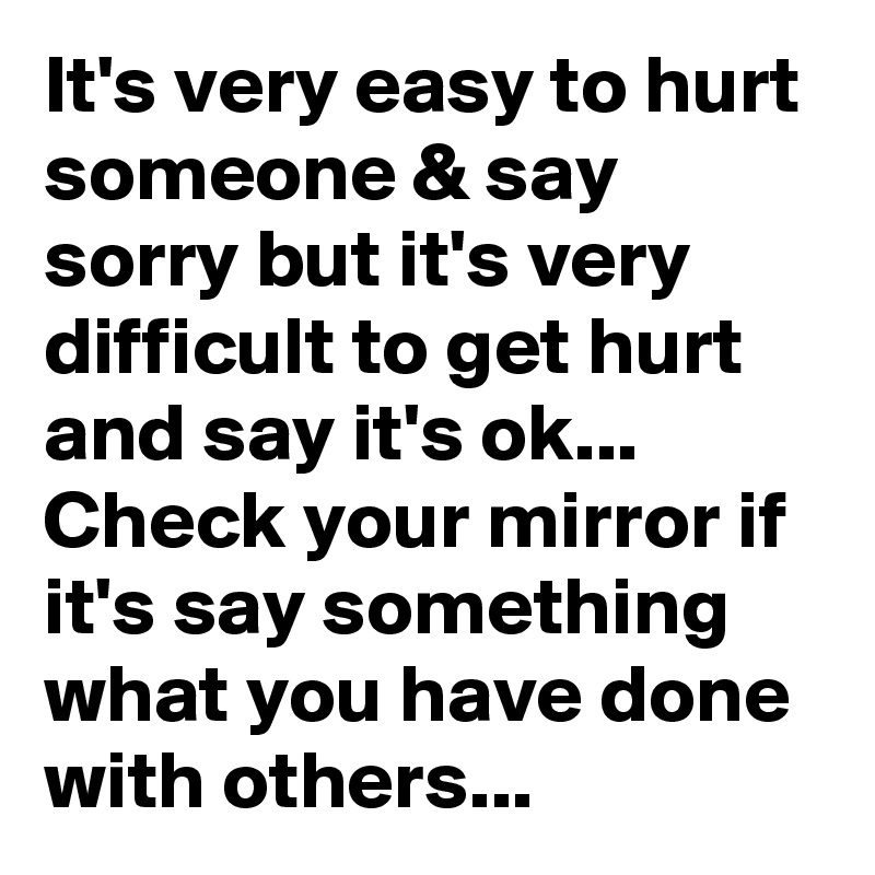 It's very easy to hurt someone & say sorry but it's very difficult to get hurt and say it's ok... Check your mirror if it's say something what you have done with others...