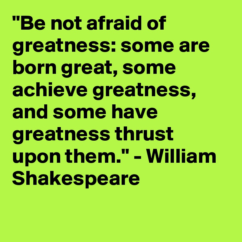 "Be not afraid of greatness: some are born great, some achieve greatness, and some have greatness thrust upon them." - William Shakespeare