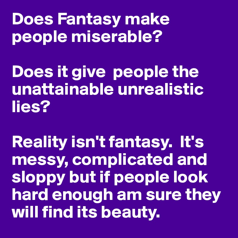 Does Fantasy make people miserable?

Does it give  people the unattainable unrealistic lies?

Reality isn't fantasy.  It's messy, complicated and sloppy but if people look hard enough am sure they will find its beauty.