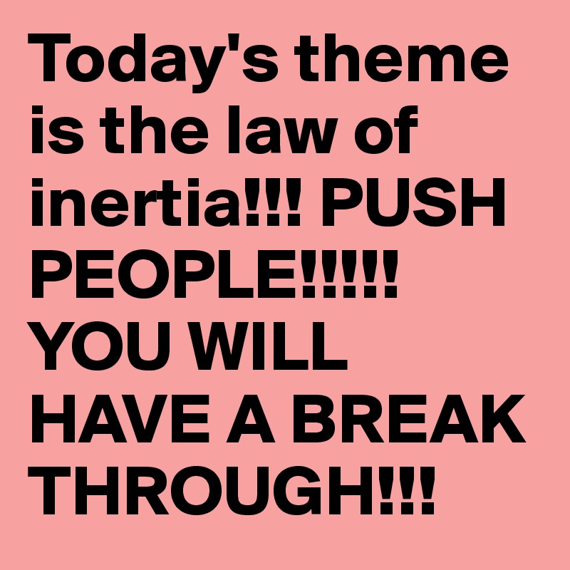 Today's theme is the law of inertia!!! PUSH PEOPLE!!!!! YOU WILL HAVE A BREAK THROUGH!!!