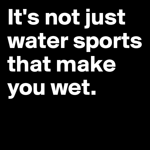 It's not just water sports      
that make you wet.
