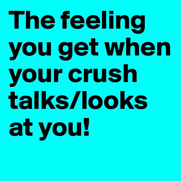 The feeling you get when your crush talks/looks at you!
