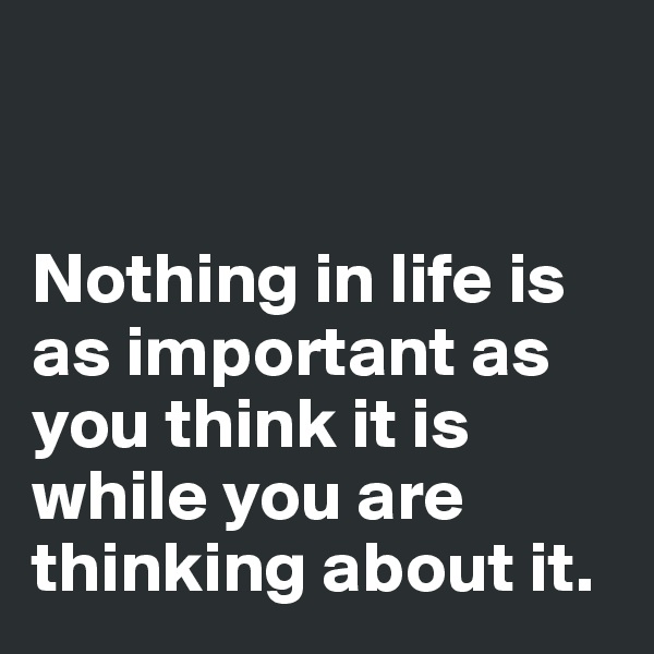 


Nothing in life is as important as you think it is while you are thinking about it.