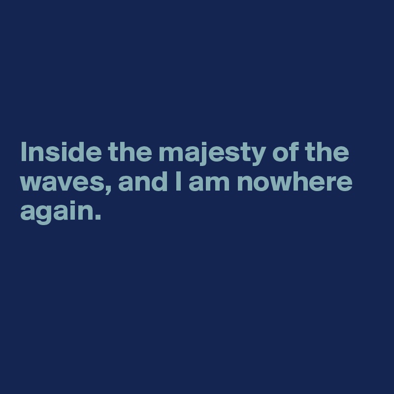 



Inside the majesty of the waves, and I am nowhere again. 




