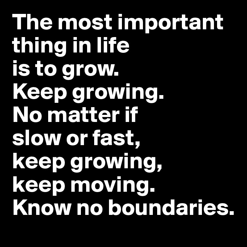 The most important thing in life 
is to grow. 
Keep growing. 
No matter if 
slow or fast, 
keep growing, 
keep moving. 
Know no boundaries. 