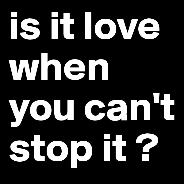 is it love when you can't stop it ?