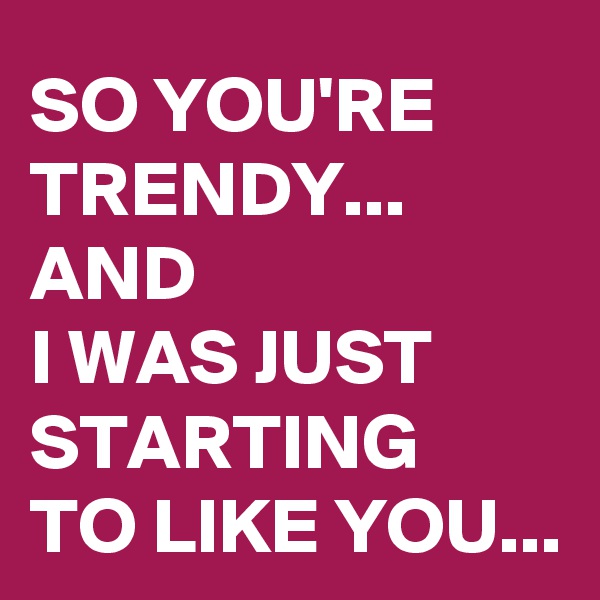 SO YOU'RE TRENDY...
AND 
I WAS JUST STARTING 
TO LIKE YOU...