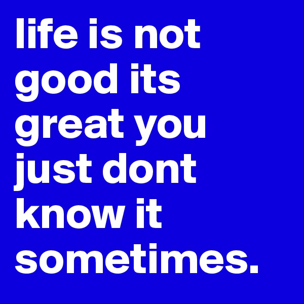 life is not good its great you just dont know it sometimes.