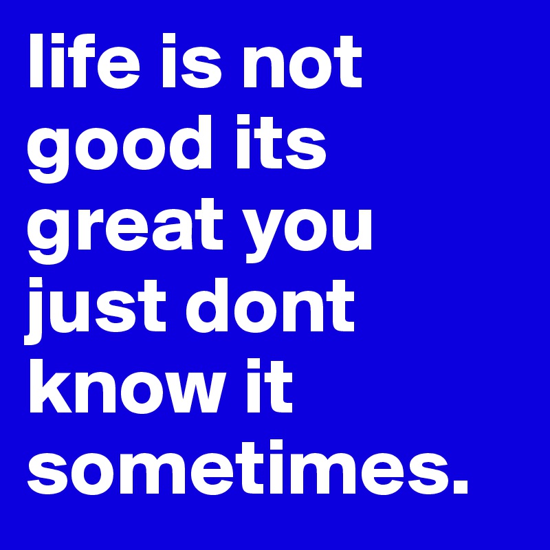 life is not good its great you just dont know it sometimes.