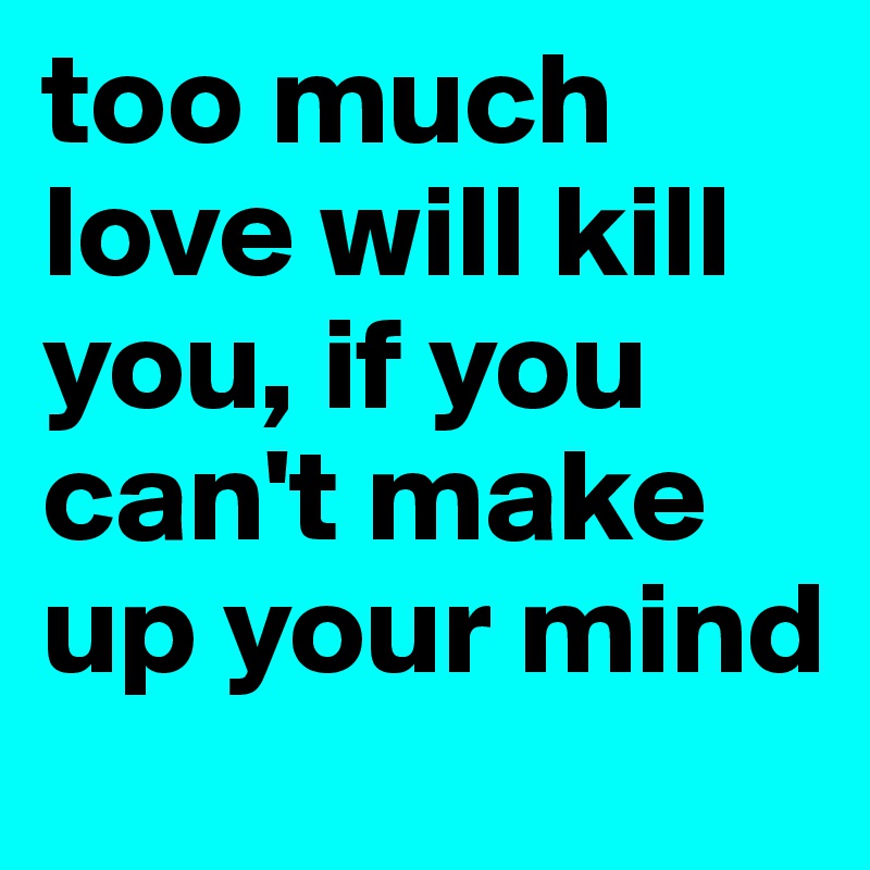 too much love will kill you, if you can't make up your mind
