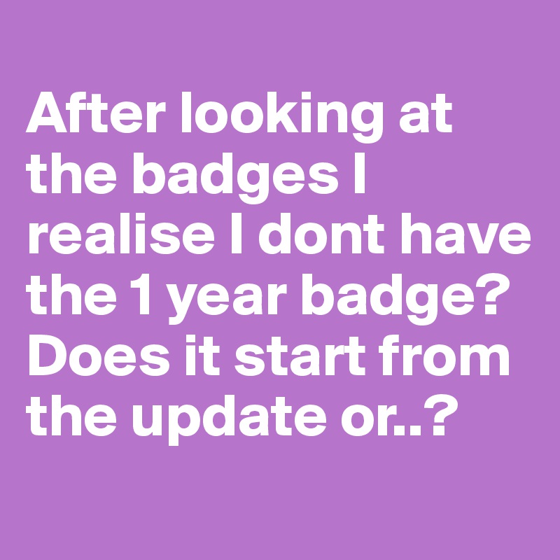 
After looking at the badges I realise I dont have the 1 year badge? Does it start from the update or..?
