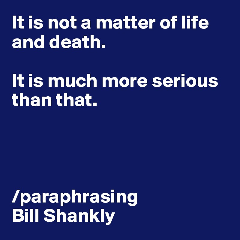 It is not a matter of life and death.  

It is much more serious than that.




/paraphrasing  
Bill Shankly