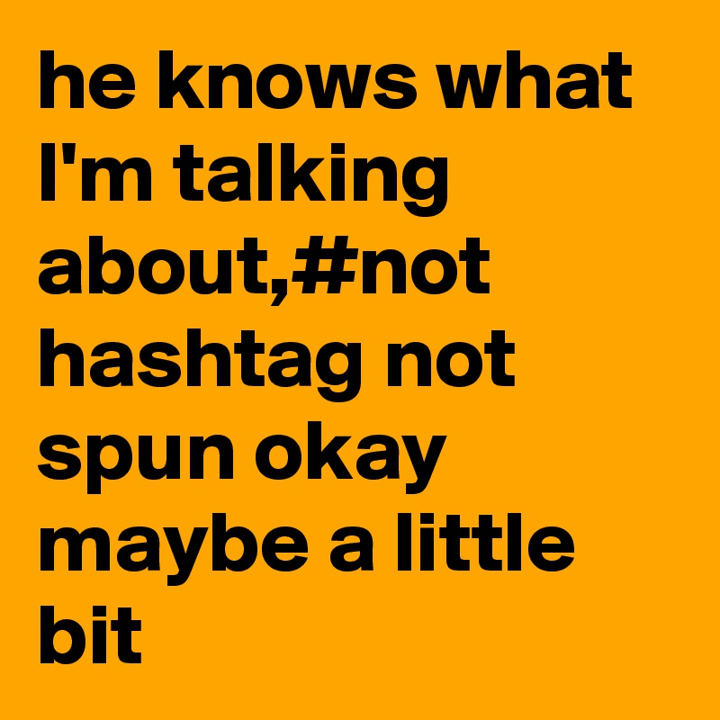 he knows what I'm talking about,#not hashtag not spun okay maybe a little bit