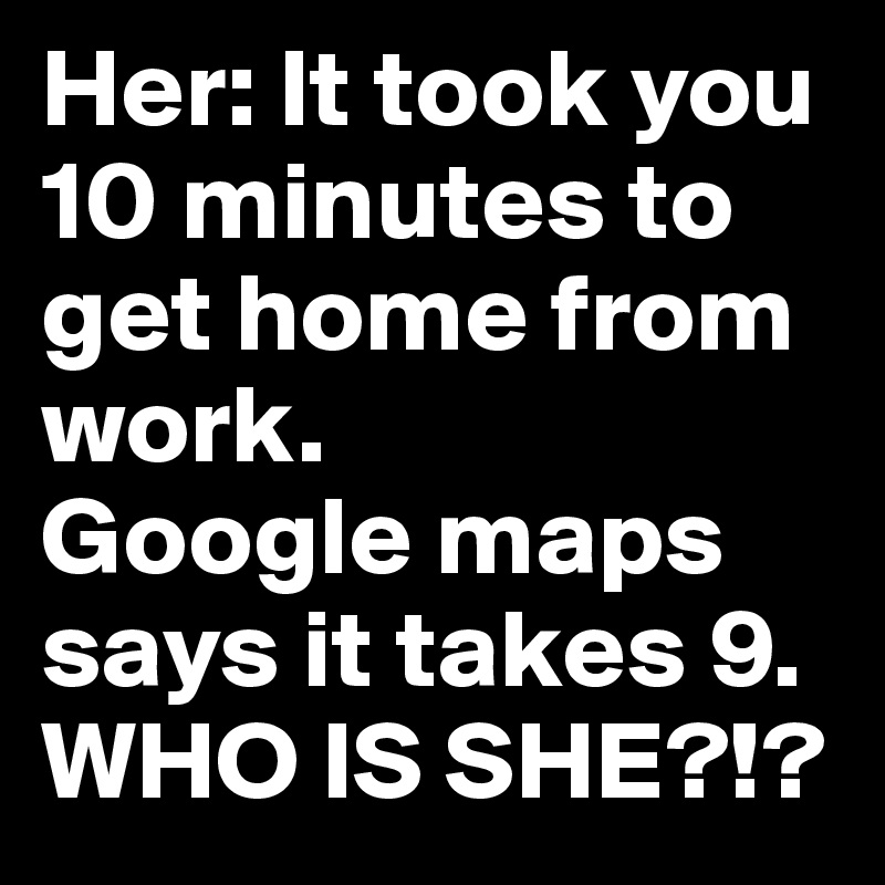 Her: It took you 10 minutes to get home from work.
Google maps says it takes 9. WHO IS SHE?!?
