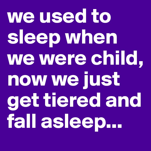 we used to sleep when we were child, now we just get tiered and fall asleep...
