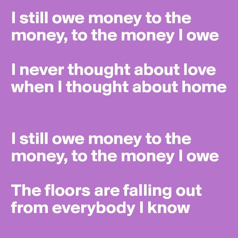 I still owe money to the money, to the money I owe 

I never thought about love when I thought about home 


I still owe money to the money, to the money I owe 

The floors are falling out from everybody I know 