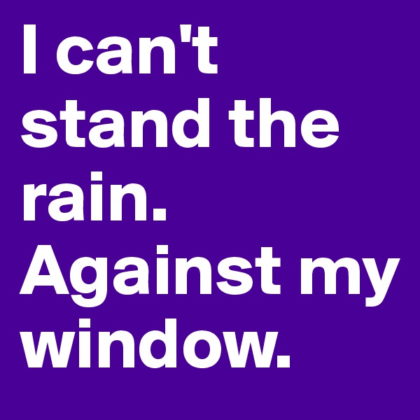I can't stand the rain. Against my window.