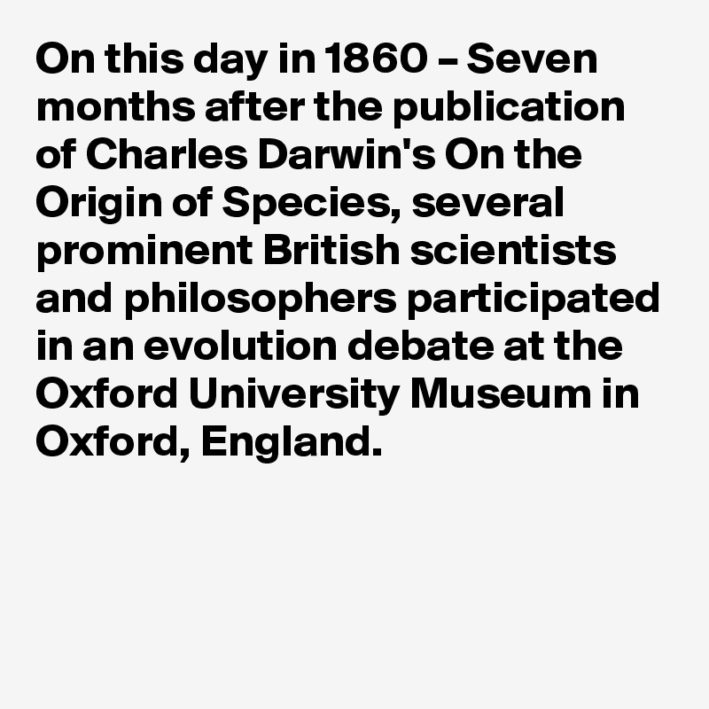 On this day in 1860 – Seven months after the publication of Charles Darwin's On the Origin of Species, several prominent British scientists and philosophers participated in an evolution debate at the Oxford University Museum in Oxford, England.
