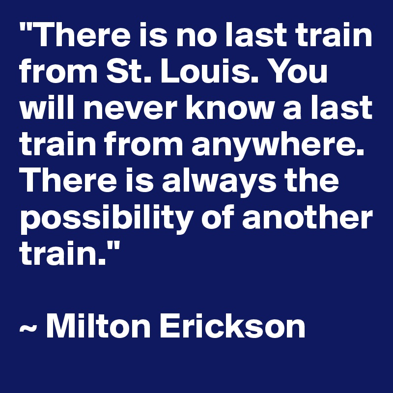 "There is no last train from St. Louis. You will never know a last train from anywhere.  There is always the possibility of another train."

~ Milton Erickson