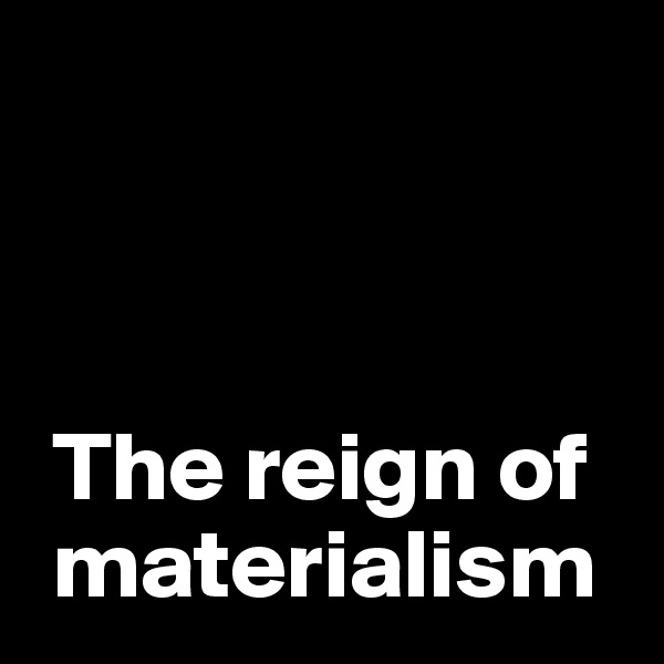 



 The reign of  
 materialism