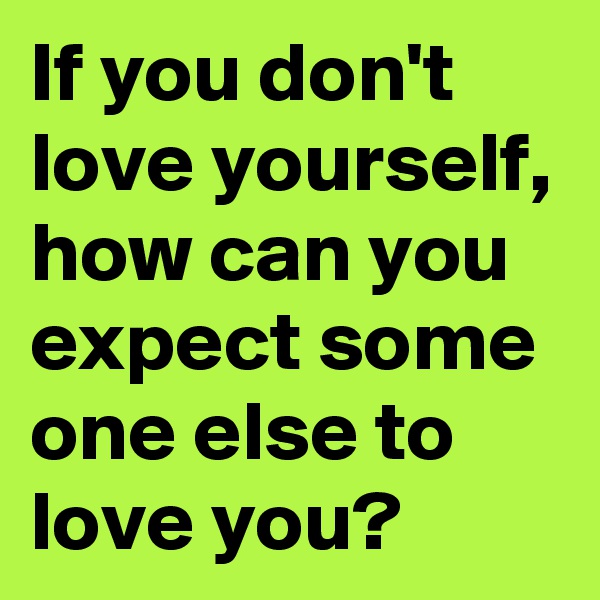 If you don't love yourself, how can you expect some one else to love you?