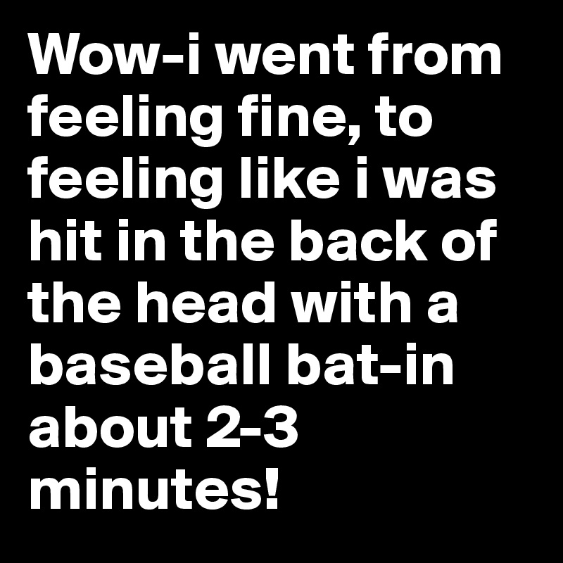 Wow-i went from feeling fine, to feeling like i was hit in the back of the head with a baseball bat-in about 2-3 minutes!